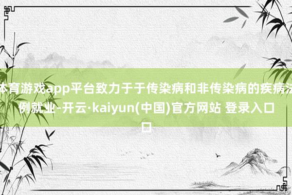 体育游戏app平台致力于于传染病和非传染病的疾病法例就业-开云·kaiyun(中国)官方网站 登录入口