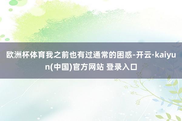 欧洲杯体育我之前也有过通常的困惑-开云·kaiyun(中国)官方网站 登录入口