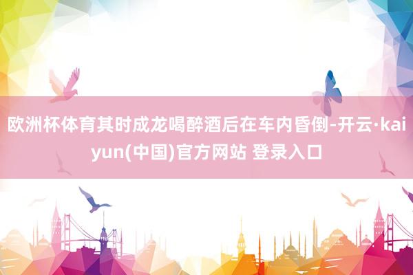 欧洲杯体育其时成龙喝醉酒后在车内昏倒-开云·kaiyun(中国)官方网站 登录入口