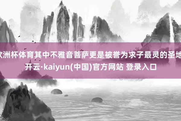 欧洲杯体育其中不雅音菩萨更是被誉为求子最灵的圣地-开云·kaiyun(中国)官方网站 登录入口