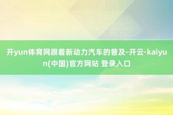 开yun体育网跟着新动力汽车的普及-开云·kaiyun(中国)官方网站 登录入口