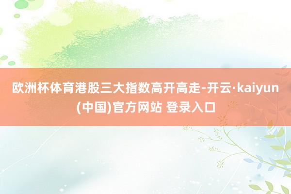 欧洲杯体育港股三大指数高开高走-开云·kaiyun(中国)官方网站 登录入口