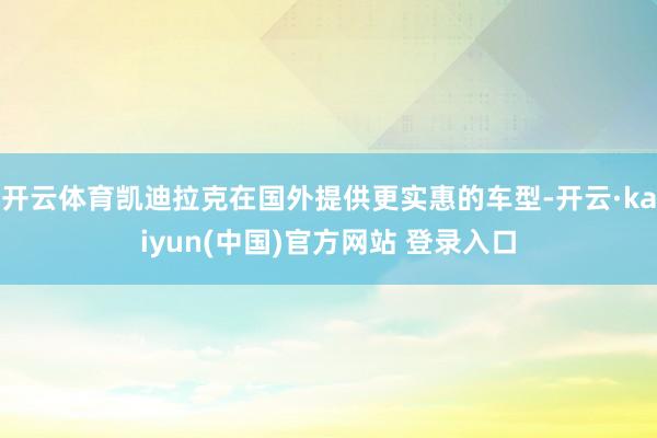 开云体育凯迪拉克在国外提供更实惠的车型-开云·kaiyun(中国)官方网站 登录入口