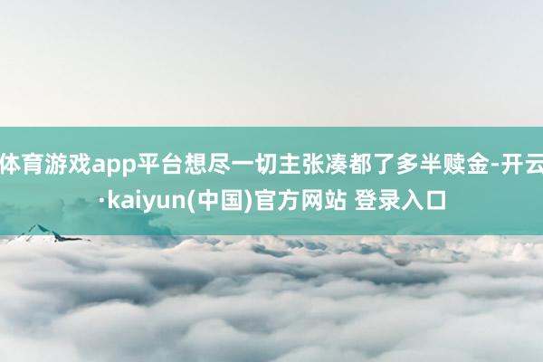 体育游戏app平台想尽一切主张凑都了多半赎金-开云·kaiyun(中国)官方网站 登录入口