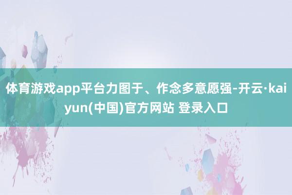 体育游戏app平台力图于、作念多意愿强-开云·kaiyun(中国)官方网站 登录入口