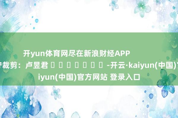 开yun体育网尽在新浪财经APP            						职守裁剪：卢昱君 							-开云·kaiyun(中国)官方网站 登录入口