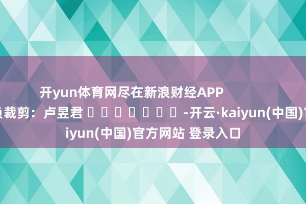 开yun体育网尽在新浪财经APP            						背负裁剪：卢昱君 							-开云·kaiyun(中国)官方网站 登录入口