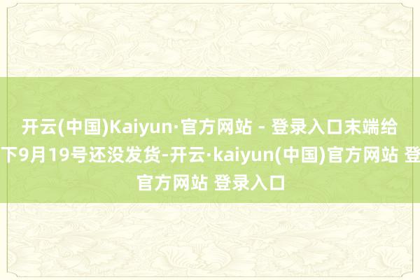 开云(中国)Kaiyun·官方网站 - 登录入口末端给拖到目下9月19号还没发货-开云·kaiyun(中国)官方网站 登录入口