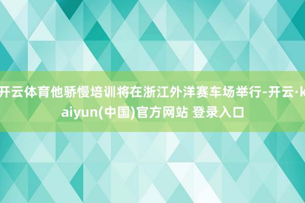 开云体育他骄慢培训将在浙江外洋赛车场举行-开云·kaiyun(中国)官方网站 登录入口