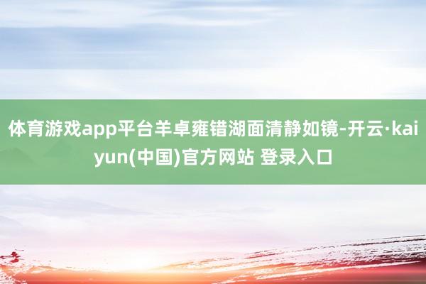 体育游戏app平台羊卓雍错湖面清静如镜-开云·kaiyun(中国)官方网站 登录入口