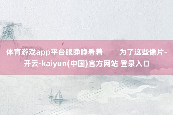 体育游戏app平台眼睁睁看着        为了这些像片-开云·kaiyun(中国)官方网站 登录入口