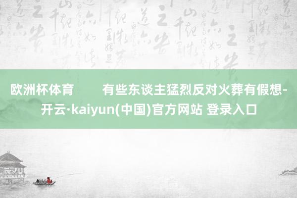 欧洲杯体育        有些东谈主猛烈反对火葬有假想-开云·kaiyun(中国)官方网站 登录入口