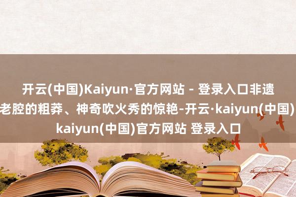 开云(中国)Kaiyun·官方网站 - 登录入口非遗秦腔的腾贵、华阴老腔的粗莽、神奇吹火秀的惊艳-开云·kaiyun(中国)官方网站 登录入口