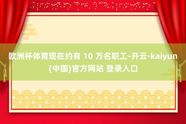 欧洲杯体育现在约有 10 万名职工-开云·kaiyun(中国)官方网站 登录入口