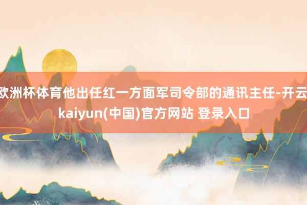 欧洲杯体育他出任红一方面军司令部的通讯主任-开云·kaiyun(中国)官方网站 登录入口