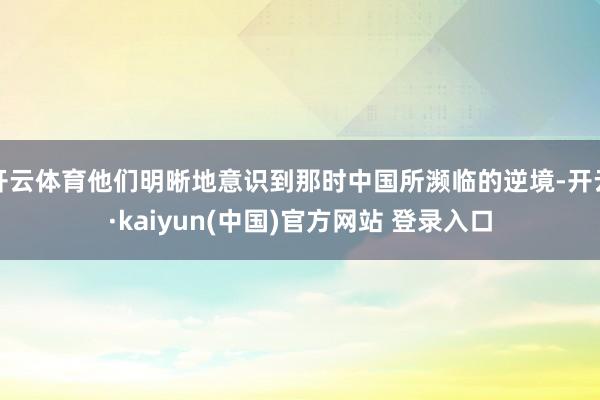 开云体育他们明晰地意识到那时中国所濒临的逆境-开云·kaiyun(中国)官方网站 登录入口