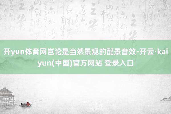 开yun体育网岂论是当然景观的配景音效-开云·kaiyun(中国)官方网站 登录入口