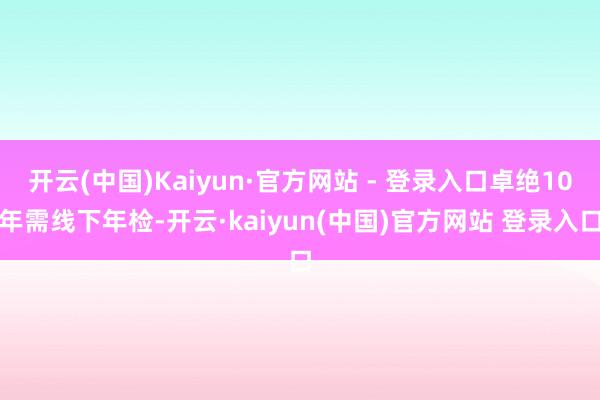 开云(中国)Kaiyun·官方网站 - 登录入口卓绝10年需线下年检-开云·kaiyun(中国)官方网站 登录入口