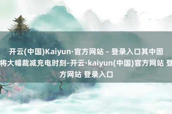 开云(中国)Kaiyun·官方网站 - 登录入口其中固态电板将大幅裁减充电时刻-开云·kaiyun(中国)官方网站 登录入口