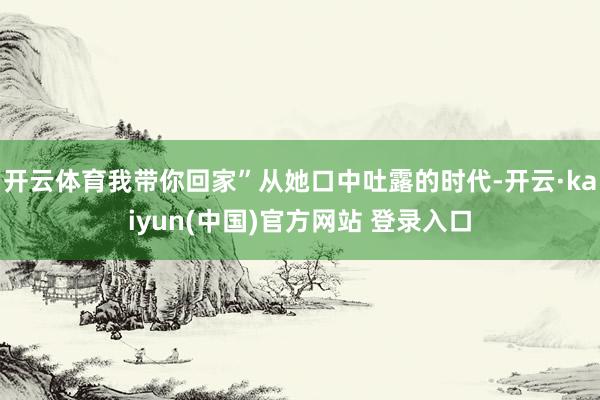 开云体育我带你回家”从她口中吐露的时代-开云·kaiyun(中国)官方网站 登录入口