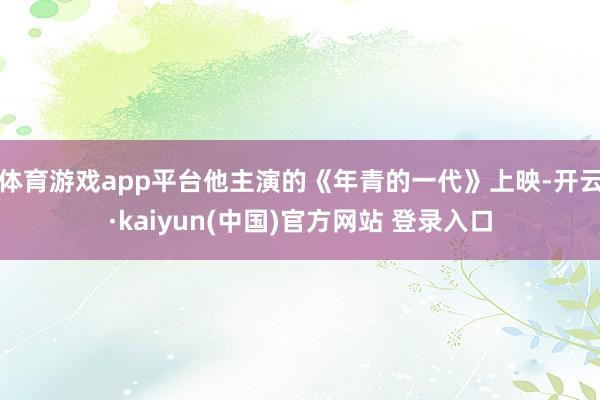 体育游戏app平台他主演的《年青的一代》上映-开云·kaiyun(中国)官方网站 登录入口