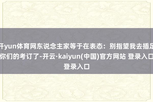 开yun体育网东说念主家等于在表态：别指望我去插足你们的考订了-开云·kaiyun(中国)官方网站 登录入口