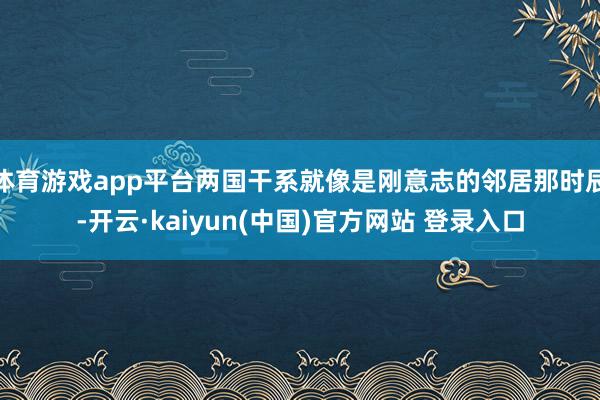 体育游戏app平台两国干系就像是刚意志的邻居那时辰-开云·kaiyun(中国)官方网站 登录入口