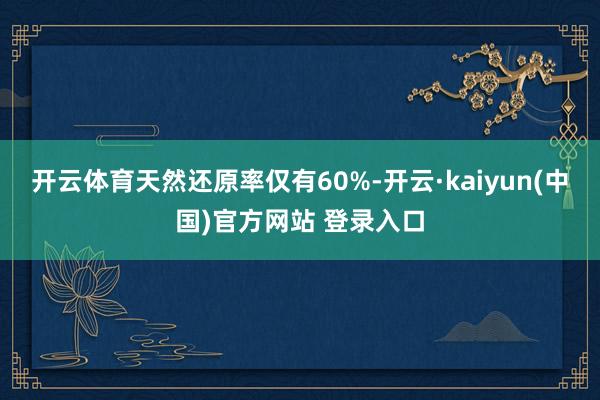开云体育天然还原率仅有60%-开云·kaiyun(中国)官方网站 登录入口