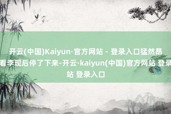 开云(中国)Kaiyun·官方网站 - 登录入口猛然昂首一看李现后停了下来-开云·kaiyun(中国)官方网站 登录入口