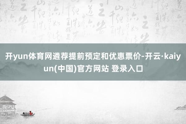 开yun体育网遴荐提前预定和优惠票价-开云·kaiyun(中国)官方网站 登录入口