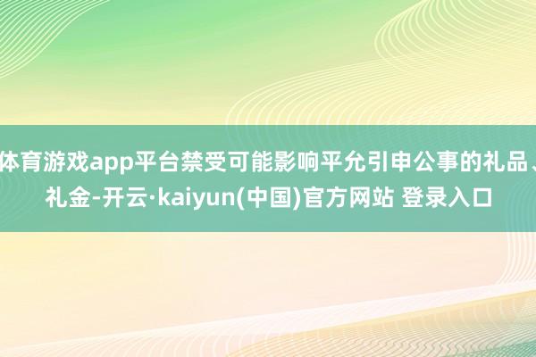 体育游戏app平台禁受可能影响平允引申公事的礼品、礼金-开云·kaiyun(中国)官方网站 登录入口