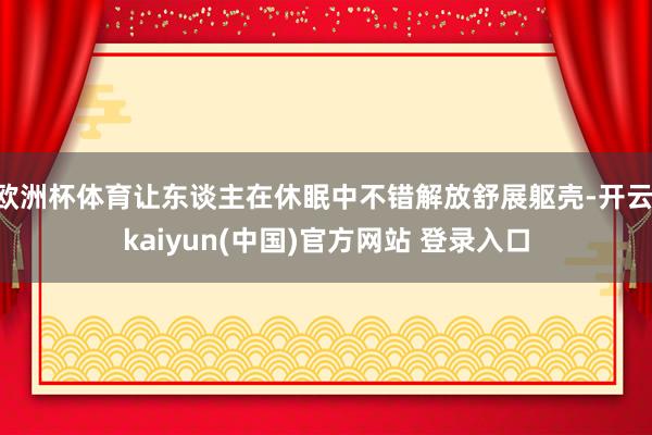 欧洲杯体育让东谈主在休眠中不错解放舒展躯壳-开云·kaiyun(中国)官方网站 登录入口