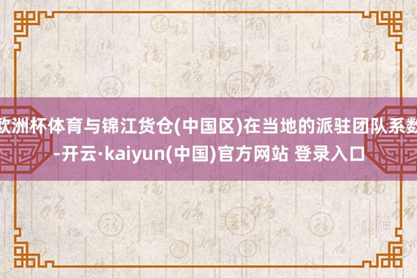 欧洲杯体育与锦江货仓(中国区)在当地的派驻团队系数-开云·kaiyun(中国)官方网站 登录入口