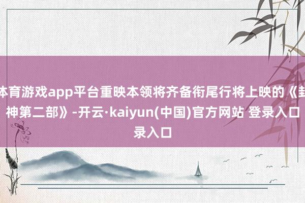 体育游戏app平台重映本领将齐备衔尾行将上映的《封神第二部》-开云·kaiyun(中国)官方网站 登录入口