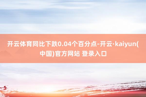 开云体育同比下跌0.04个百分点-开云·kaiyun(中国)官方网站 登录入口