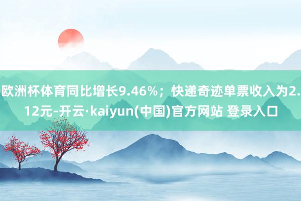 欧洲杯体育同比增长9.46%;快递奇迹单票收入为2.12元-开云·kaiyun(中国)官方网站 登录入口