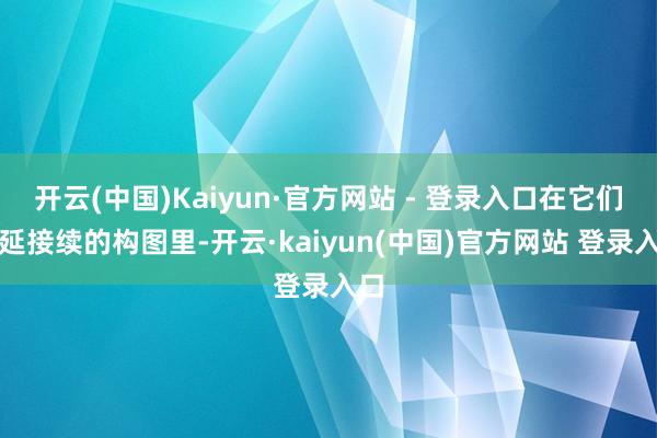 开云(中国)Kaiyun·官方网站 - 登录入口在它们绵延接续的构图里-开云·kaiyun(中国)官方网站 登录入口