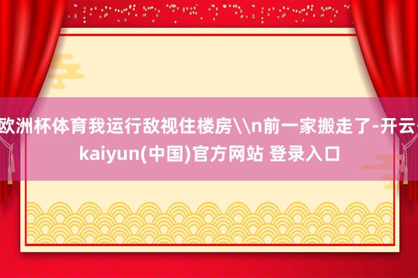欧洲杯体育我运行敌视住楼房\n前一家搬走了-开云·kaiyun(中国)官方网站 登录入口