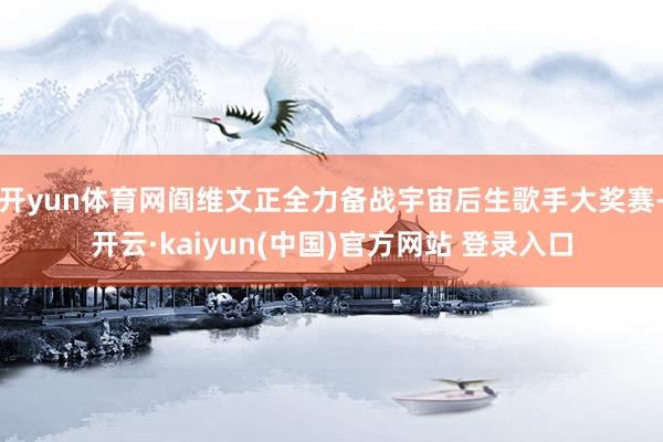 开yun体育网阎维文正全力备战宇宙后生歌手大奖赛-开云·kaiyun(中国)官方网站 登录入口