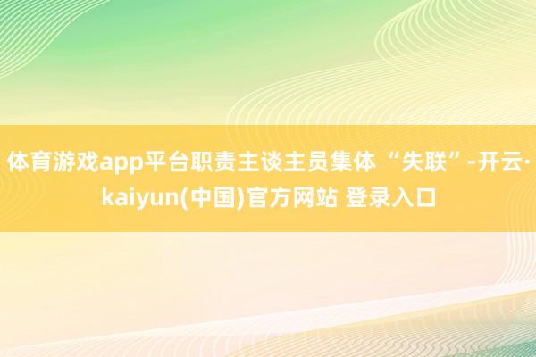 体育游戏app平台职责主谈主员集体 “失联”-开云·kaiyun(中国)官方网站 登录入口
