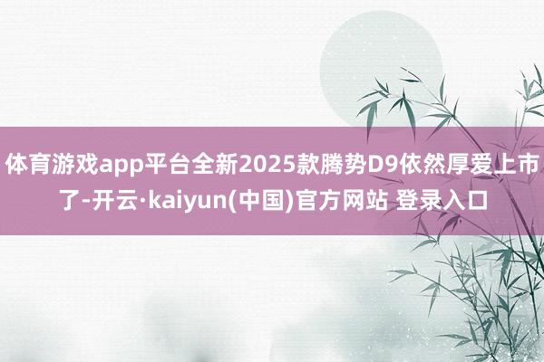 体育游戏app平台全新2025款腾势D9依然厚爱上市了-开云·kaiyun(中国)官方网站 登录入口