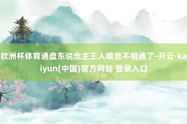 欧洲杯体育通盘东说念主王人嗅觉不相通了-开云·kaiyun(中国)官方网站 登录入口