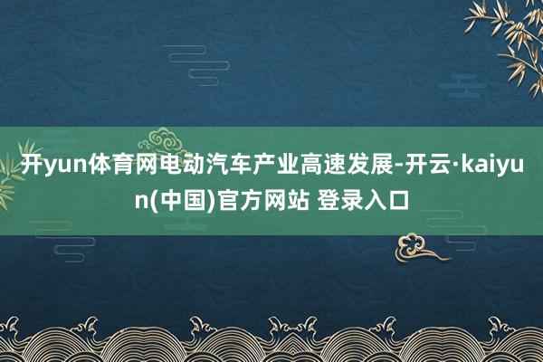 开yun体育网电动汽车产业高速发展-开云·kaiyun(中国)官方网站 登录入口