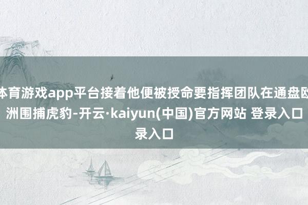 体育游戏app平台接着他便被授命要指挥团队在通盘欧洲围捕虎豹-开云·kaiyun(中国)官方网站 登录入口