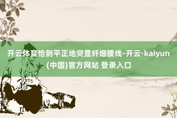 开云体育恰到平正地突显纤细腰线-开云·kaiyun(中国)官方网站 登录入口