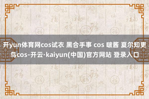 开yun体育网cos试衣 黑合手事 cos 啵酱 夏尔知更鸟cos-开云·kaiyun(中国)官方网站 登录入口