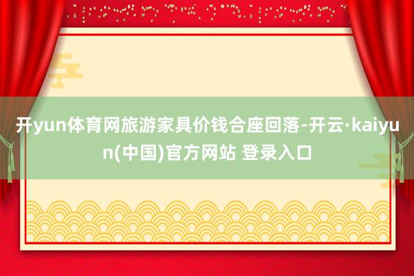 开yun体育网旅游家具价钱合座回落-开云·kaiyun(中国)官方网站 登录入口