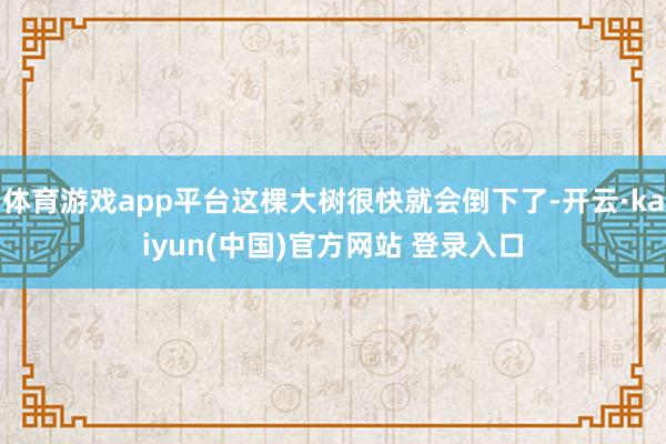 体育游戏app平台这棵大树很快就会倒下了-开云·kaiyun(中国)官方网站 登录入口