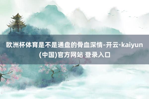 欧洲杯体育是不是通盘的骨血深情-开云·kaiyun(中国)官方网站 登录入口