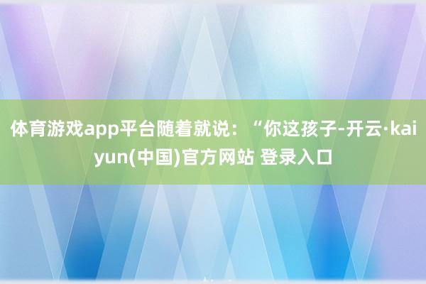 体育游戏app平台随着就说:“你这孩子-开云·kaiyun(中国)官方网站 登录入口